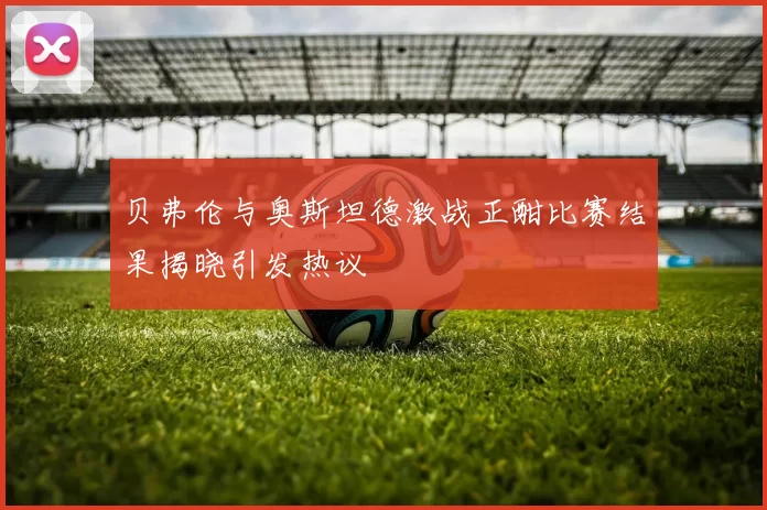 贝弗伦与奥斯坦德激战正酣比赛结果揭晓引发热议
