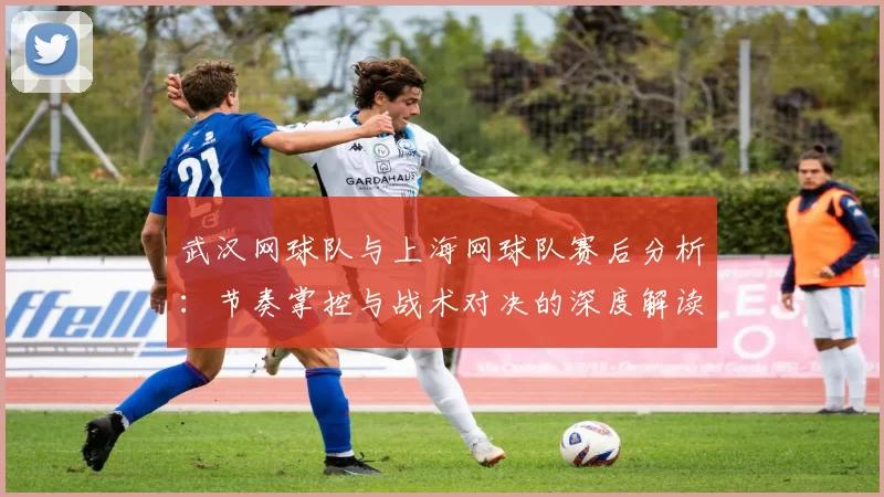 武汉网球队与上海网球队赛后分析：节奏掌控与战术对决的深度解读