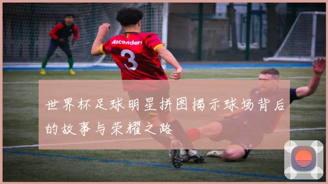 世界杯足球明星拼图揭示球场背后的故事与荣耀之路
