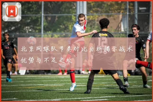 北京网球队节奏对比分析揭示战术优势与不足之处