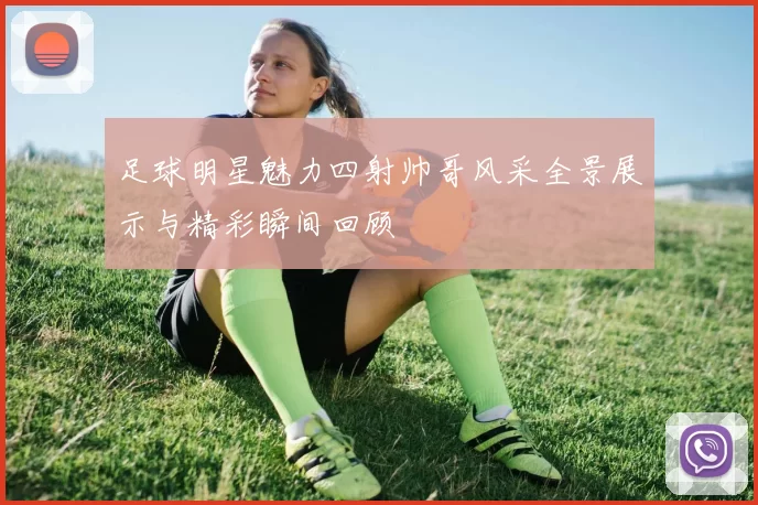 足球明星魅力四射帅哥风采全景展示与精彩瞬间回顾