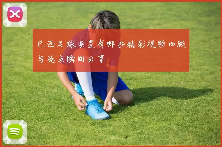 巴西足球明星有哪些精彩视频回顾与亮点瞬间分享