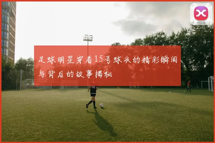 足球明星穿着15号球衣的精彩瞬间与背后的故事揭秘