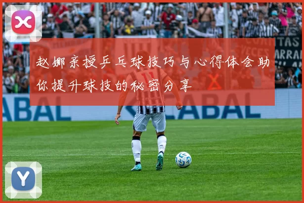 赵娜亲授乒乓球技巧与心得体会助你提升球技的秘密分享