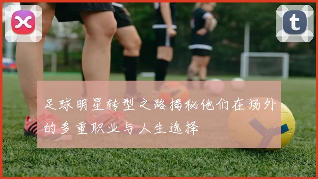足球明星转型之路揭秘他们在场外的多重职业与人生选择