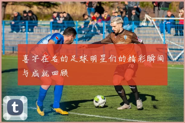 喜字在名的足球明星们的精彩瞬间与成就回顾