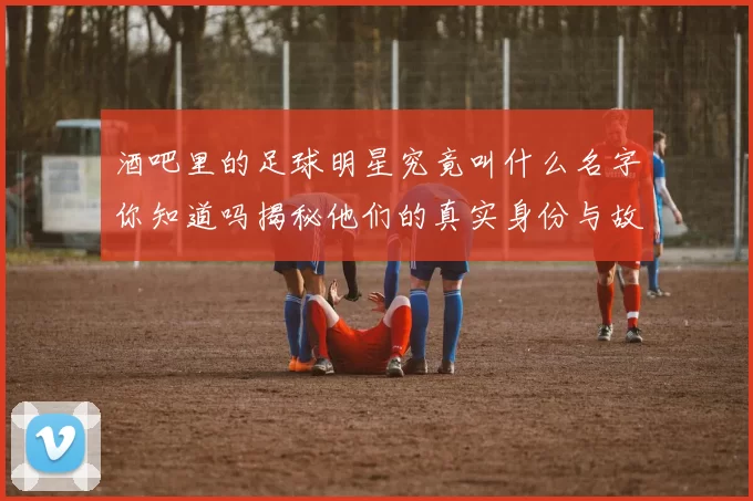 酒吧里的足球明星究竟叫什么名字你知道吗揭秘他们的真实身份与故事