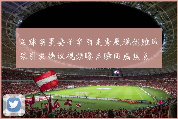 足球明星妻子华丽走秀展现优雅风采引发热议视频曝光瞬间成焦点