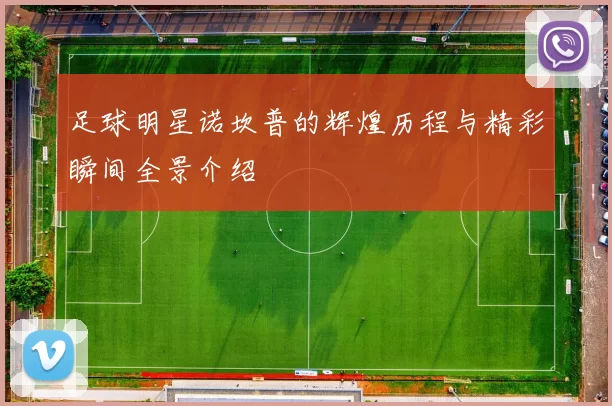 足球明星诺坎普的辉煌历程与精彩瞬间全景介绍