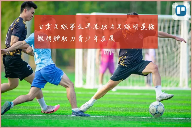 甘肃足球事业再添动力足球明星慷慨捐赠助力青少年发展