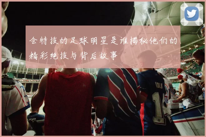 会特技的足球明星是谁揭秘他们的精彩绝技与背后故事